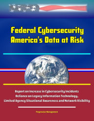 Title: Federal Cybersecurity: America's Data at Risk - Report on Increase in Cybersecurity Incidents, Reliance on Legacy Information Technology, Limited Agency Situational Awareness and Network Visibility, Author: Progressive Management