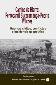 Title: Camino de Hierro: Ferrocarril Bucaramanga-Puerto Wilches Guerras civiles, conflictos e incidencia geopolítica, Author: Emilio Arenas