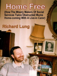 Title: Home Free (How The Misery Makers Of Social Services Twice Obstructed Mums Home-coming With A Live-in Carer)., Author: Richard Lung