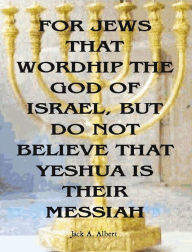 Title: For Jews That Worship The God Of Israel, But Do Not Believe That Yeshua Is Their Messiah, Author: Jack A. Albert