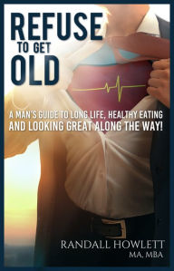 Title: Refuse To Get Old- A Man's Guide to Long Life, Healthy Eating and Looking Great Along the Way, Author: Randall Howlett