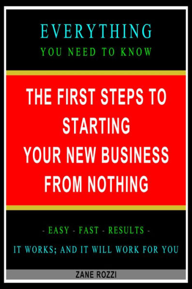 The First Steps to Starting Your New Business From Nothing: Everything You Need to Know - Easy Fast Results - It Works; and It Will Work for You