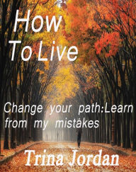 Title: How To Live: Change Your Path: Learn From My Mistakes, Author: Trina Jordan