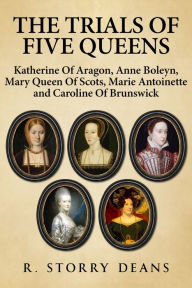 Title: The Trials of Five Queens: Katherine of Aragon, Anne Boleyn, Mary Queen of Scots, Marie Antoinette and Catherine of Brunswick, Author: R. Storry Deans