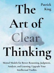 Title: The Art of Clear Thinking: Mental Models for Better Reasoning, Judgment, Analysis, and Learning. Upgrade Your Intellectual Toolkit., Author: Patrick King