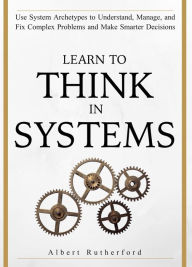 Title: Learn to Think in Systems: Use Systems Archetypes to Understand, Manage, and Fix Complex Problems and Make Smarter Decisions, Author: Albert Rutherford