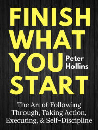 Title: Finish What You Start: The Art of Following Through, Taking Action, Executing, & Self-Discipline, Author: Peter Hollins