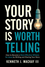 Title: Your Story is Worth Telling: Become a More Effective Witness by Writing and Sharing Your Salvation Story, Author: Kenneth J. MacKay III