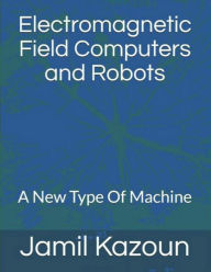 Title: Electromagnetic Field Computers and Robots: A New Type Of Machine, Author: Jamil Kazoun