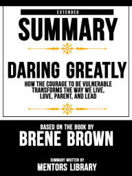 Title: Extended Summary Of Daring Greatly: How The Courage To Be Vulnerable Transforms The Way We Live, Love, Parent, And Lead - Based On The Book By Brene Brown, Author: Mentors Library