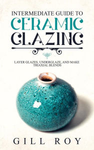 Title: Intermediate Guide to Ceramic Glazing: Layer Glazes, Underglaze, and Make Triaxial Blends, Author: Gill Roy