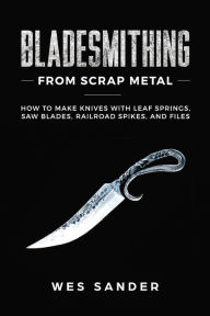 Title: Bladesmithing From Scrap Metal: How to Make Knives With Leaf Springs, Saw Blades, Railroad Spikes, and Files, Author: Wes Sander