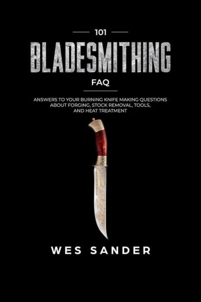 Bladesmithing: 101 Bladesmithing FAQ: Answers to Your Burning Knifemaking Questions About Forging, Stock Removal, Tools, and Heat Treatment