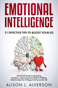 Title: Emotional Intelligence : 21 Effective Tips To Boost Your EQ (A Practical Guide To Mastering Emotions, Improving Social Skills & Fulfilling Relationships For A Happy And Successful Life ), Author: Alison L. Alverson