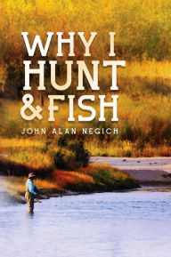Title: Why I Hunt and Fish, Author: John Alan Negich