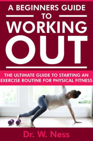 Title: A Beginners Guide to Working Out: The Ultimate Guide to Starting an Exercise Routine for Physical Fitness, Author: Dr. W. Ness