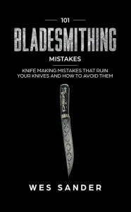 Title: 101 Bladesmithing Mistakes: Knife Making Mistakes That Ruin Your Knives and How to Avoid Them, Author: Wes Sander