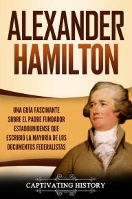 Title: Alexander Hamilton: Una Guía Fascinante Sobre el Padre Fundador Estadounidense Que Escribió la Mayoría de los Documentos Federalistas, Author: Captivating History