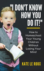 Title: I Don't Know How You Do It! How to Homeschool Your Young Children Without Losing Your Mind, Author: Kate le Roux
