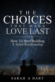 Title: The Choices That Make Love Last: How To Start Building A Solid Relationship, Author: Sarah A Hart