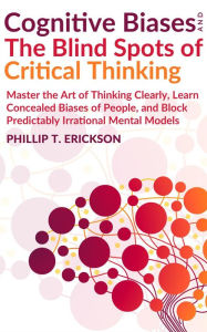 Title: Cognitive Biases And The Blind Spots Of Critical Thinking: Master Thinking Clearly, Learn Concealed Biases Of People, And Block Predictably Irrational Mental Models, Author: Phillip T. Erickson