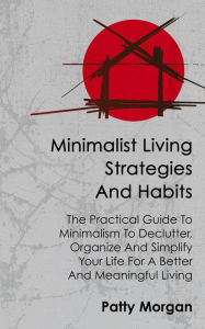 Title: Minimalist Living Strategies and Habits: The Practical Guide To Minimalism To Declutter, Organize And Simplify Your Life For A Better And Meaningful Living, Author: Patty Morgan