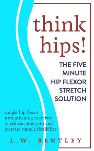 Title: Think Hips! The Five Minute Hip Flexor Stretch Solution: Simple Hip Flexor Strengthening Exercises to Reduce Joint Pain & Increase Muscle Flexibility, Author: L.W. Bentley