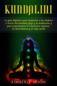 Title: Kundalini: La guía definitiva para despertar a tus chakras a través del Kundalini Yoga y la meditación y para experimentar la conciencia superior, la clarividencia y el viaje astral, Author: Kimberly Moon