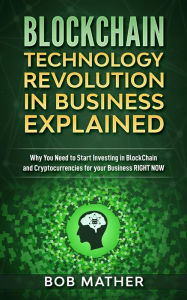 Title: Blockchain Technology Revolution in Business Explained: Why You Need to Start Investing in Blockchain and Cryptocurrencies for your Business Right Now, Author: Bob Mather