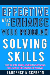 Title: Effective Ways To Enhance Your Problem-Solving Skills: How To Gain Clarity And Solve A Problem Fast, And Be The Version Of Yourself., Author: Laudence Nickerson