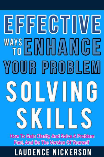 Effective Ways To Enhance Your Problem-Solving Skills: How To Gain Clarity And Solve A Problem Fast, And Be The Version Of Yourself.