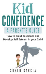 Title: Kid Confidence : A Parent's Guide : How to Build Resilience and Develop Self-Esteem in Your Child, Author: Susan Garcia