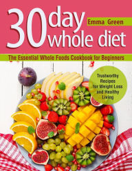 Title: 30 Day Whole Diet: The Essential Whole Foods Cookbook for Beginners. Trustworthy Recipes for Weight Loss and Healthy Living, Author: Emma Green