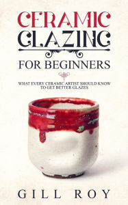 Title: Ceramic Glazing for Beginners: What Every Ceramic Artist Should Know to Get Better Glazes, Author: Gill Roy