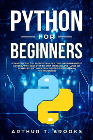 Title: Python for Beginners. A Smarter Way to Learn Python in 5 Days and Remember it Longer. With Easy Step by Step Guidance and Hands on Examples. (Python Crash Course-Programming for Beginners), Author: Arthur T. Brooks