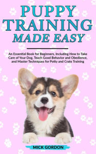 Title: Puppy Training Made Easy: An Essential Book for Beginners, Including How to Take Care of Your Dog, Teach Good Behavior and Obedience, and Master Techniques for Potty and Crate Training, Author: Mick Gordon