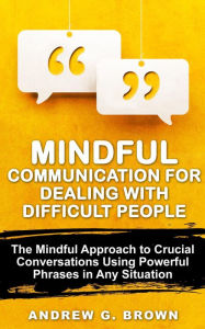 Title: Mindful Communication for Dealing With Difficult People: The Mindful Approach To Crucial Conversations Using Powerful Phrases In Any Situation, Author: Andrew G. Brown