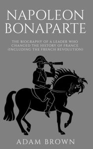 Title: Napoleon Bonaparte The Biography of a Leader Who Changed the History of France (Including the French Revolution), Author: Adam Brown