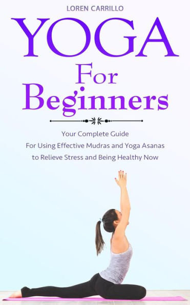 Yoga for Beginners: Your Complete Guide for Using Effective Mudras and Yoga Asanas to Relieve Stress and Being Healthy Now