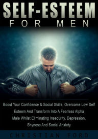 Title: Self Esteem For Men: Boost Your Confidence & Social Skills, Overcome Low Self Esteem And Transform Into A Fearless Alpha Male Whilst Eliminating Insecurity, Depression, Shyness And Social Anxiety, Author: Christian Ford