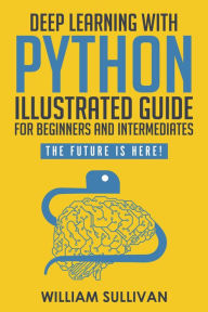 Title: Deep Learning With Python Illustrated Guide For Beginners & Intermediates: The Future Is Here!, Author: William Sullivan