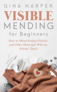 Title: Visible Mending for Beginners: How to Mend Knitted Fabrics and Other Materials With an Artistic Touch, Author: Gina Harper