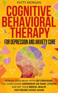 Title: Cognitive Behavioral Therapy for Depression and Anxiety Cure: Retrain Your Brain with CBT Strategies for Overcoming Depression or Panic Attacks and Get Your Mental Health for Feeling Good Again, Author: Patty Morgan