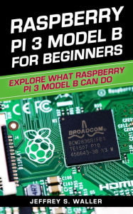 Title: Raspberry Pi 3 Model B for Beginners: Explore What Raspberry Pi 3 Model B Can Do, Author: Jeffrey S. Waller