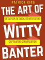 The Art of Witty Banter: Be Clever, Be Quick, Be Interesting - Create Captivating Conversation