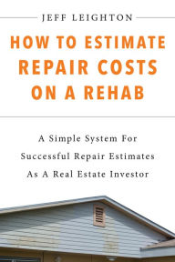 Title: How To Estimate Repair Costs On A Rehab: A Simple System For Successful Repair Estimates As A Real Estate Investor, Author: Jeff Leighton