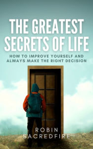 Title: The Greatest Secrets of Life: How to Improve Yourself and Always Make the Right Decision, Author: Robin Sacredfire