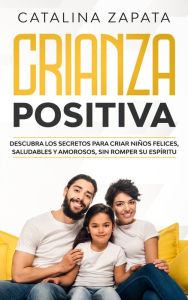 Title: Crianza Positiva: Descubra los secretos para criar niños felices, saludables y amorosos, sin romper su espíritu, Author: Catalina Zapata