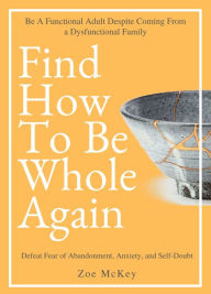 Title: Find How To Be Whole Again: Defeat Fear of Abandonment, Anxiety, and Self-Doubt. Be an Emotionally Mature Adult Despite Coming From a Dysfunctional Family, Author: Zoe McKey