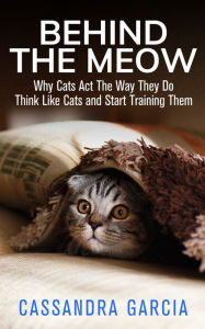 Title: Behind The Meow: Why Cats Act The Way They Do, Think Like Cats And Start Training Them, Author: Cassandra Garcia